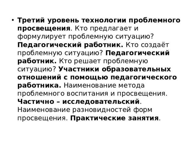 Третий уровень технологии проблемного просвещения . Кто предлагает и формулирует проблемную ситуацию? Педагогический работник. Кто создаёт проблемную ситуацию? Педагогический работник. Кто решает проблемную ситуацию? Участники образовательных отношений с помощью педагогического работника. Наименование метода проблемного воспитания и просвещения. Частично – исследовательский . Наименование разновидностей форм просвещения. Практические занятия . 