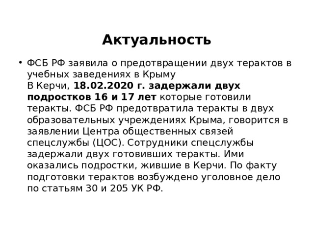 Актуальность ФСБ РФ заявила о предотвращении двух терактов в учебных заведениях в Крыму  В Керчи, 18.02.2020 г. задержали двух подростков 16 и 17 лет которые готовили теракты. ФСБ РФ предотвратила теракты в двух образовательных учреждениях Крыма, говорится в заявлении Центра общественных связей спецслужбы (ЦОС). Сотрудники спецслужбы задержали двух готовивших теракты. Ими оказались подростки, жившие в Керчи. По факту подготовки терактов возбуждено уголовное дело по статьям 30 и 205 УК РФ.   