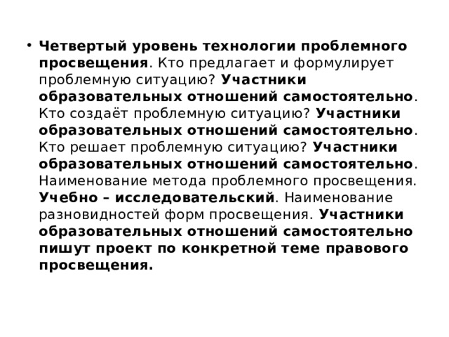 Четвертый уровень технологии проблемного просвещения . Кто предлагает и формулирует проблемную ситуацию? Участники образовательных отношений самостоятельно . Кто создаёт проблемную ситуацию? Участники образовательных отношений самостоятельно . Кто решает проблемную ситуацию? Участники образовательных отношений самостоятельно . Наименование метода проблемного просвещения. Учебно – исследовательский . Наименование разновидностей форм просвещения. Участники образовательных отношений самостоятельно пишут проект по конкретной теме правового просвещения. 