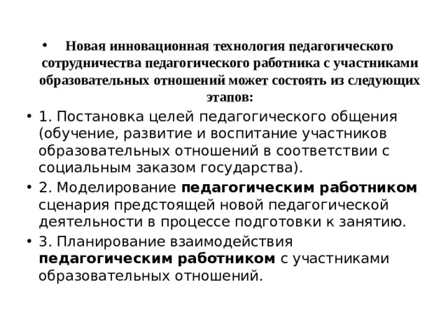 Новая инновационная технология педагогического сотрудничества педагогического работника с участниками образовательных отношений может состоять из следующих этапов: 1. Постановка целей  педагогического общения (обучение, развитие и воспитание участников образовательных отношений в соответствии с социальным заказом государства). 2. Моделирование педагогическим работником сценария предстоящей новой педагогической деятельности в процессе подготовки к занятию. 3. Планирование взаимодействия педагогическим работником с участниками образовательных отношений. 