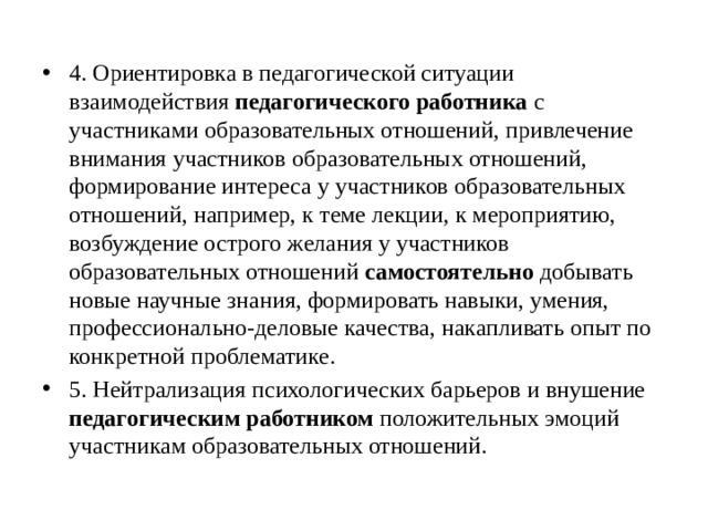 4. Ориентировка в педагогической ситуации взаимодействия педагогического работника с участниками образовательных отношений, привлечение внимания участников образовательных отношений, формирование интереса у участников образовательных отношений, например, к теме лекции, к мероприятию, возбуждение острого желания у участников образовательных отношений самостоятельно добывать новые научные знания, формировать навыки, умения, профессионально-деловые качества, накапливать опыт по конкретной проблематике. 5. Нейтрализация психологических барьеров и внушение педагогическим работником положительных эмоций участникам образовательных отношений. 