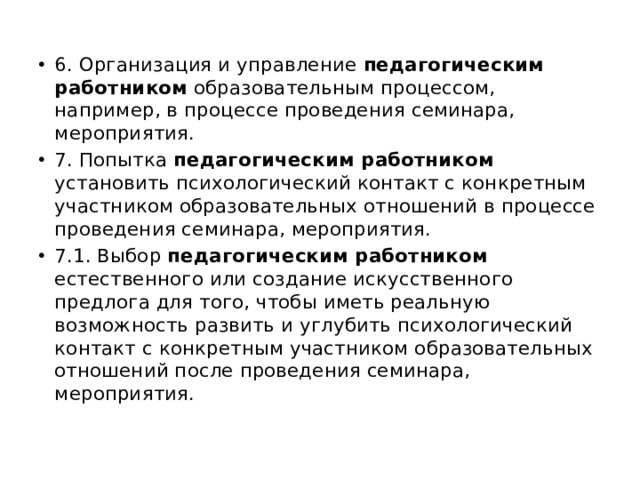 6. Организация и управление педагогическим работником образовательным процессом, например, в процессе проведения семинара, мероприятия. 7. Попытка педагогическим работником установить психологический контакт с конкретным участником образовательных отношений в процессе проведения семинара, мероприятия. 7.1. Выбор педагогическим работником естественного или создание искусственного предлога для того, чтобы иметь реальную возможность развить и углубить психологический контакт с конкретным участником образовательных отношений после проведения семинара, мероприятия. 