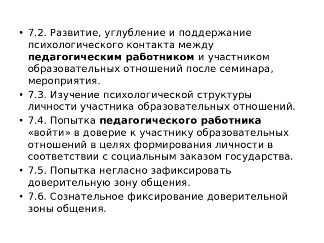 7.2. Развитие, углубление и поддержание психологического контакта между педагогическим работником и участником образовательных отношений после семинара, мероприятия. 7.3. Изучение психологической структуры личности участника образовательных отношений. 7.4. Попытка педагогического работника «войти» в доверие к участнику образовательных отношений в целях формирования личности в соответствии с социальным заказом государства. 7.5. Попытка негласно зафиксировать доверительную зону общения. 7.6. Сознательное фиксирование доверительной зоны общения. 