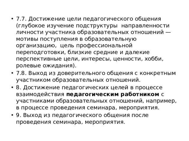 7.7. Достижение цели педагогического общения (глубокое изучение подструктуры направленности личности участника образовательных отношений — мотивы поступления в образовательную организацию, цель профессиональной переподготовки, близкие средние и далекие перспективные цели, интересы, ценности, хобби, ролевые ожидания). 7.8. Выход из доверительного общения с конкретным участником образовательных отношений. 8. Достижение педагогических целей в процессе взаимодействия педагогическим работником с участниками образовательных отношений, например, в процессе проведения семинара, мероприятия. 9. Выход из педагогического общения после проведения семинара, мероприятия. 