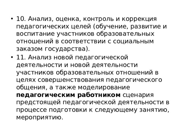 10. Анализ, оценка, контроль и коррекция педагогических целей (обучение, развитие и воспитание участников образовательных отношений в соответствии с социальным заказом государства). 11. Анализ новой педагогической деятельности и новой деятельности участников образовательных отношений в целях совершенствования педагогического общения, а также моделирование педагогическим работником сценария предстоящей педагогической деятельности в процессе подготовки к следующему занятию, мероприятию. 