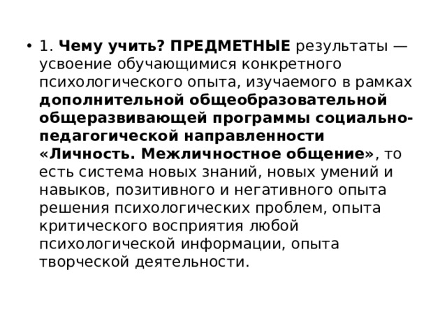 1. Чему учить? ПРЕДМЕТНЫЕ результаты — усвоение обучающимися конкретного психологического опыта, изучаемого в рамках дополнительной общеобразовательной общеразвивающей программы социально-педагогической направленности «Личность. Межличностное общение» , то есть система новых знаний, новых умений и навыков, позитивного и негативного опыта решения психологических проблем, опыта критического восприятия любой психологической информации, опыта творческой деятельности. 