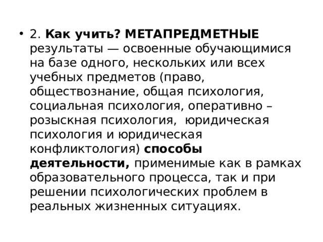 2. Как учить? МЕТАПРЕДМЕТНЫЕ результаты — освоенные обучающимися на базе одного, нескольких или всех учебных предметов (право, обществознание, общая психология, социальная психология, оперативно – розыскная психология, юридическая психология и юридическая конфликтология) способы деятельности, применимые как в рамках образовательного процесса, так и при решении психологических проблем в реальных жизненных ситуациях. 