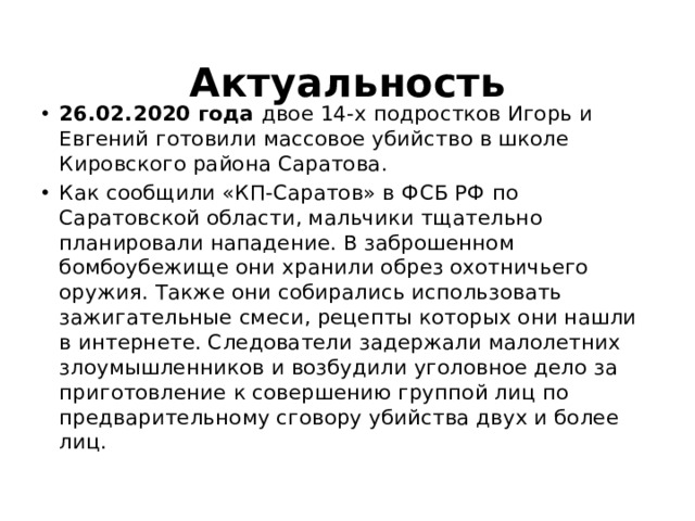 Актуальность 26.02.2020 года двое 14-х подростков Игорь и Евгений готовили массовое убийство в школе Кировского района Саратова. Как сообщили «КП-Саратов» в ФСБ РФ по Саратовской области, мальчики тщательно планировали нападение. В заброшенном бомбоубежище они хранили обрез охотничьего оружия. Также они собирались использовать зажигательные смеси, рецепты которых они нашли в интернете. Следователи задержали малолетних злоумышленников и возбудили уголовное дело за приготовление к совершению группой лиц по предварительному сговору убийства двух и более лиц. 