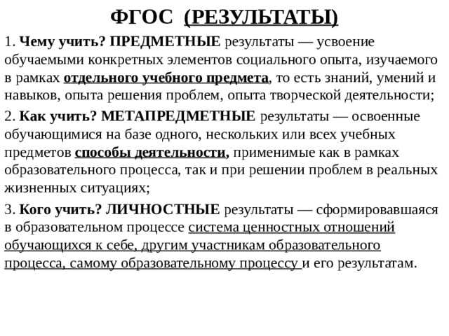 ФГОС (РЕЗУЛЬТАТЫ) 1. Чему учить? ПРЕДМЕТНЫЕ результаты — усвоение обучаемыми конкретных элементов социального опыта, изучаемого в рамках отдельного учебного предмета , то есть знаний, умений и навыков, опыта решения проблем, опыта творческой деятельности; 2. Как учить? МЕТАПРЕДМЕТНЫЕ результаты — освоенные обучающимися на базе одного, нескольких или всех учебных предметов способы деятельности , применимые как в рамках образовательного процесса, так и при решении проблем в реальных жизненных ситуациях; 3. Кого учить? ЛИЧНОСТНЫЕ результаты — сформировавшаяся в образовательном процессе система ценностных отношений обучающихся к себе, другим участникам образовательного процесса, самому образовательному процессу и его результатам.   