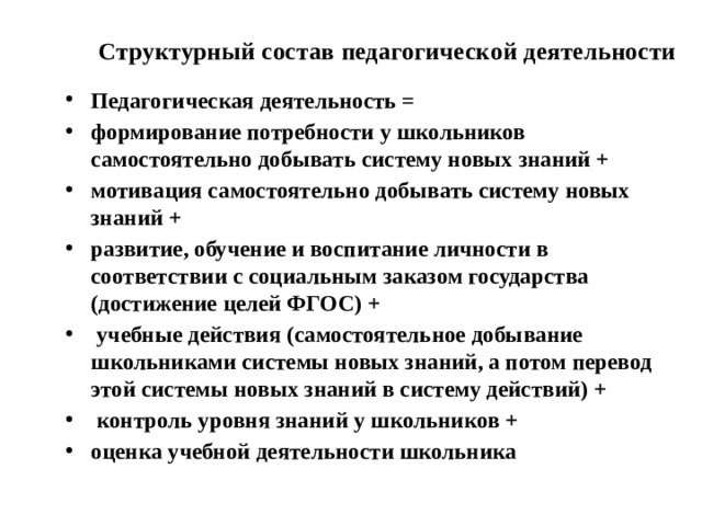 Структурный состав педагогической деятельности Педагогическая деятельность = формирование потребности у школьников самостоятельно добывать систему новых знаний + мотивация самостоятельно добывать систему новых знаний + развитие, обучение и воспитание личности в соответствии с социальным заказом государства (достижение целей ФГОС) +  учебные действия (самостоятельное добывание школьниками системы новых знаний, а потом перевод этой системы новых знаний в систему действий) +  контроль уровня знаний у школьников + оценка учебной деятельности школьника 