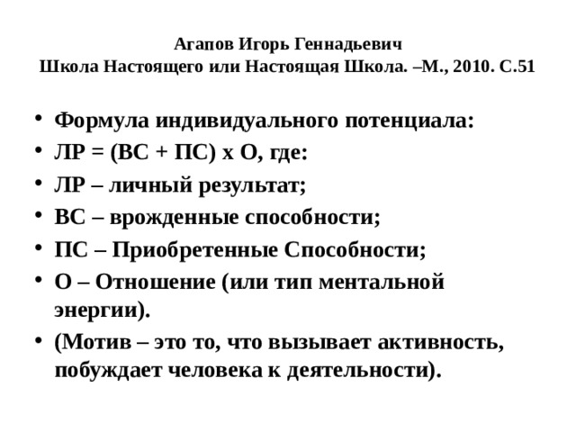 Агапов Игорь Геннадьевич  Школа Настоящего или Настоящая Школа. –М., 2010. С.51 Формула индивидуального потенциала: ЛР = (ВС + ПС) х О, где: ЛР – личный результат; ВС – врожденные способности; ПС – Приобретенные Способности; О – Отношение (или тип ментальной энергии). (Мотив – это то, что вызывает активность, побуждает человека к деятельности). 