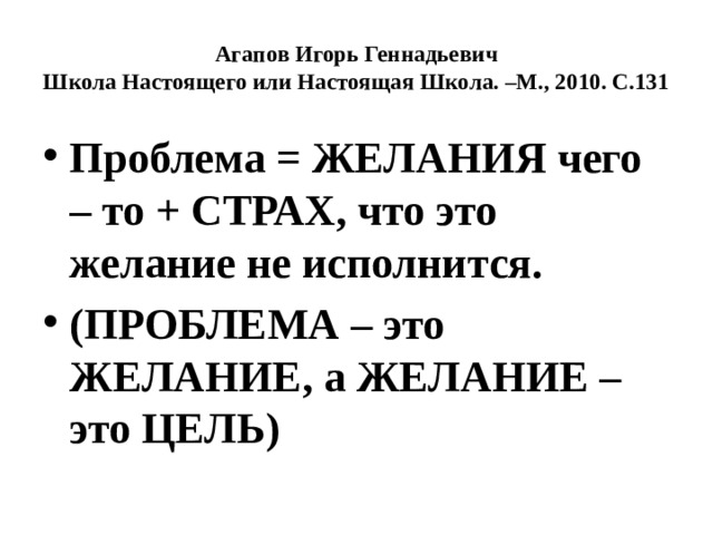 Агапов Игорь Геннадьевич  Школа Настоящего или Настоящая Школа. –М., 2010. С.131 Проблема = ЖЕЛАНИЯ чего – то + СТРАХ, что это желание не исполнится. (ПРОБЛЕМА – это ЖЕЛАНИЕ, а ЖЕЛАНИЕ – это ЦЕЛЬ) 