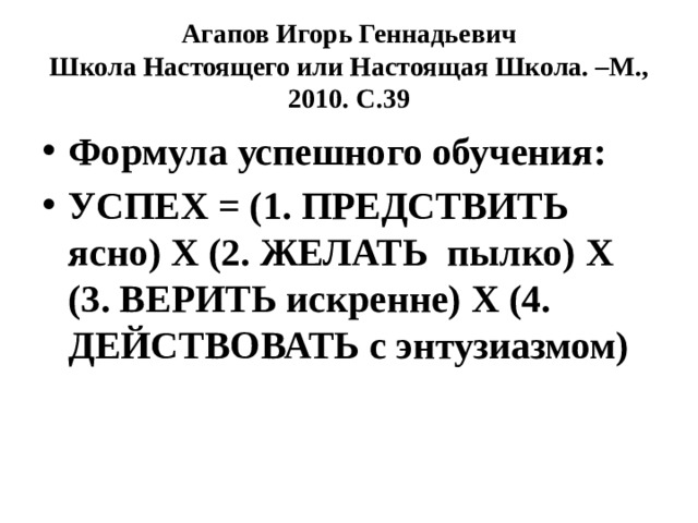 Агапов Игорь Геннадьевич  Школа Настоящего или Настоящая Школа. –М., 2010. С.39 Формула успешного обучения: УСПЕХ = (1. ПРЕДСТВИТЬ ясно) Х (2. ЖЕЛАТЬ пылко) Х (3. ВЕРИТЬ искренне) Х (4. ДЕЙСТВОВАТЬ с энтузиазмом) 