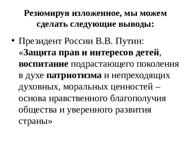 Резюмируя изложенное, мы можем сделать следующие выводы: Президент России В.В. Путин: « Защита прав и интересов детей , воспитание подрастающего поколения в духе патриотизма и непреходящих духовных, моральных ценностей – основа нравственного благополучия общества и уверенного развития страны» 