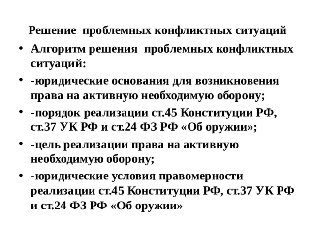 Решение проблемных конфликтных ситуаций Алгоритм решения проблемных конфликтных ситуаций: -юридические основания для возникновения права на активную необходимую оборону; -порядок реализации ст.45 Конституции РФ, ст.37 УК РФ и ст.24 ФЗ РФ «Об оружии»; -цель реализации права на активную необходимую оборону; -юридические условия правомерности реализации ст.45 Конституции РФ, ст.37 УК РФ и ст.24 ФЗ РФ «Об оружии» 