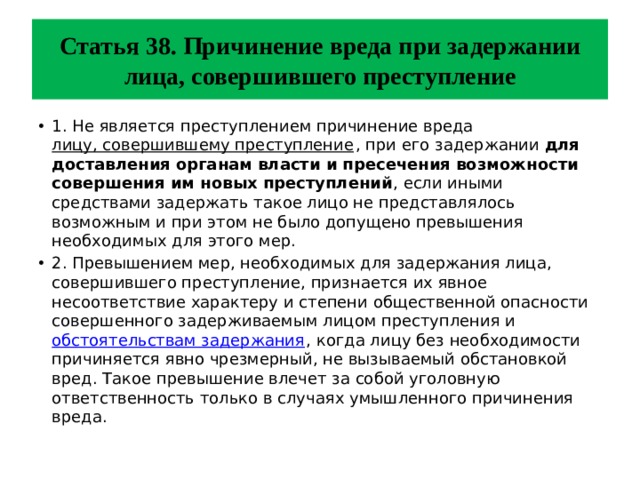 Статья 38. Причинение вреда при задержании лица, совершившего преступление 1. Не является преступлением причинение вреда лицу, совершившему преступление , при его задержании для доставления органам власти и пресечения возможности совершения им новых преступлений , если иными средствами задержать такое лицо не представлялось возможным и при этом не было допущено превышения необходимых для этого мер. 2. Превышением мер, необходимых для задержания лица, совершившего преступление, признается их явное несоответствие характеру и степени общественной опасности совершенного задерживаемым лицом преступления и обстоятельствам задержания , когда лицу без необходимости причиняется явно чрезмерный, не вызываемый обстановкой вред. Такое превышение влечет за собой уголовную ответственность только в случаях умышленного причинения вреда. 