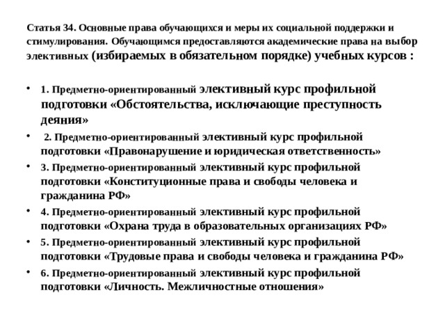 Статья 34. Основные права обучающихся и меры их социальной поддержки и стимулирования.  Обучающимся предоставляются академические права на выбор элективных (избираемых в обязательном порядке) учебных курсов : 1. Предметно-ориентированный элективный курс профильной подготовки «Обстоятельства, исключающие преступность деяния»  2. Предметно-ориентированный элективный курс профильной подготовки «Правонарушение и юридическая ответственность» 3. Предметно-ориентированный элективный курс профильной подготовки «Конституционные права и свободы человека и гражданина РФ» 4. Предметно-ориентированный элективный курс профильной подготовки «Охрана труда в образовательных организациях РФ» 5. Предметно-ориентированный элективный курс профильной подготовки «Трудовые права и свободы человека и гражданина РФ» 6. Предметно-ориентированный элективный курс профильной подготовки «Личность. Межличностные отношения» 