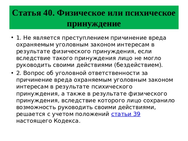 Статья 40. Физическое или психическое принуждение 1. Не является преступлением причинение вреда охраняемым уголовным законом интересам в результате физического принуждения, если вследствие такого принуждения лицо не могло руководить своими действиями (бездействием). 2. Вопрос об уголовной ответственности за причинение вреда охраняемым уголовным законом интересам в результате психического принуждения, а также в результате физического принуждения, вследствие которого лицо сохранило возможность руководить своими действиями, решается с учетом положений статьи 39 настоящего Кодекса. 