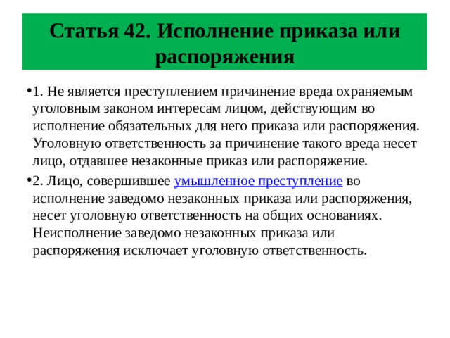 Статья 42. Исполнение приказа или распоряжения 1. Не является преступлением причинение вреда охраняемым уголовным законом интересам лицом, действующим во исполнение обязательных для него приказа или распоряжения. Уголовную ответственность за причинение такого вреда несет лицо, отдавшее незаконные приказ или распоряжение. 2. Лицо, совершившее умышленное преступление во исполнение заведомо незаконных приказа или распоряжения, несет уголовную ответственность на общих основаниях. Неисполнение заведомо незаконных приказа или распоряжения исключает уголовную ответственность. 