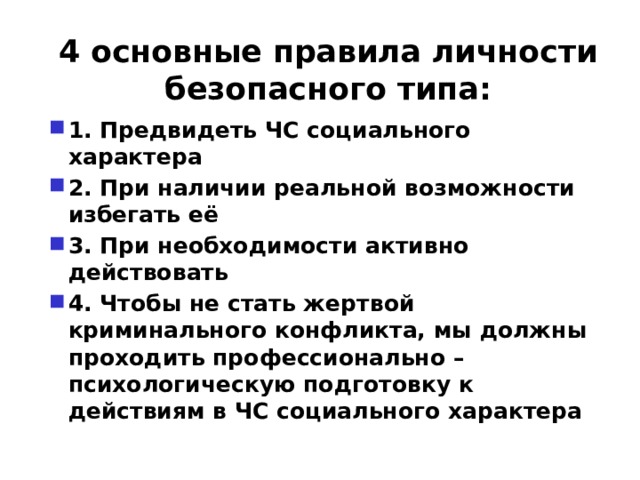 4 основные правила личности безопасного типа: 1. Предвидеть ЧС социального характера 2. При наличии реальной возможности избегать её 3. При необходимости активно действовать 4. Чтобы не стать жертвой криминального конфликта, мы должны проходить профессионально – психологическую подготовку к действиям в ЧС социального характера 