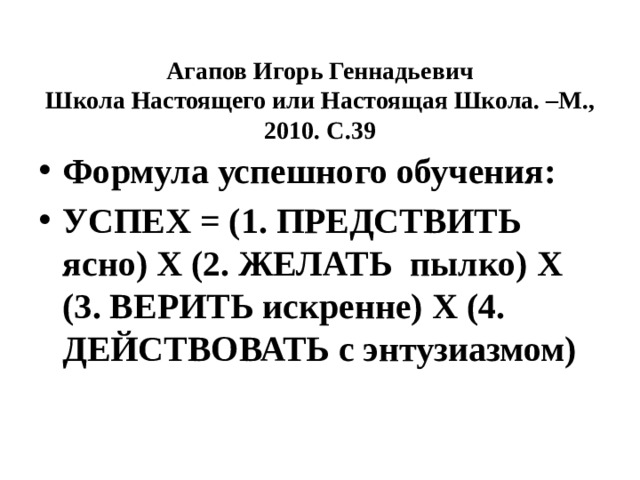  Агапов Игорь Геннадьевич  Школа Настоящего или Настоящая Школа. –М., 2010. С.39 Формула успешного обучения: УСПЕХ = (1. ПРЕДСТВИТЬ ясно) Х (2. ЖЕЛАТЬ пылко) Х (3. ВЕРИТЬ искренне) Х (4. ДЕЙСТВОВАТЬ с энтузиазмом) 