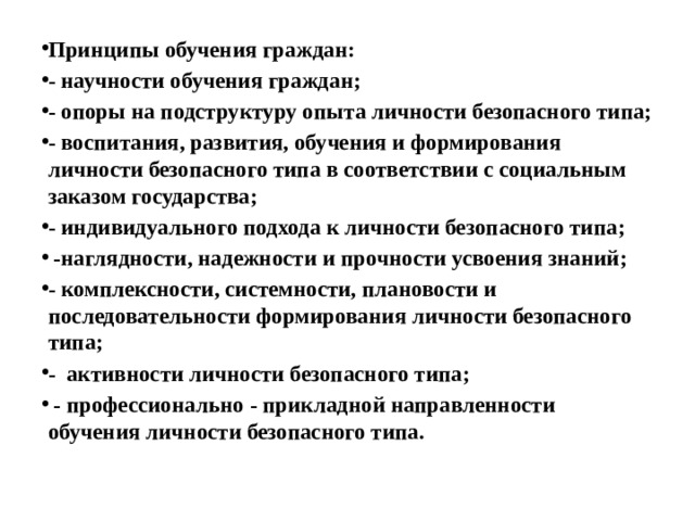 Принципы обучения граждан: - научности обучения граждан; - опоры на подструктуру опыта личности безопасного типа; - воспитания, развития, обучения и формирования личности безопасного типа в соответствии с социальным заказом государства; - индивидуального подхода к личности безопасного типа;  -наглядности, надежности и прочности усвоения знаний; - комплексности, системности, плановости и последовательности формирования личности безопасного типа; - активности личности безопасного типа;  - профессионально - прикладной направленности обучения личности безопасного типа. 