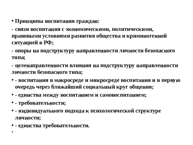 Принципы воспитания граждан: - связи воспитания с экономическими, политическими, правовыми условиями развития общества и криминогенной ситуацией в РФ; - опоры на подструктуру направленности личности безопасного типа; - целенаправленности влияния на подструктуру направленности личности безопасного типа; - воспитания в макросреде и микросреде воспитания и в первую очередь через ближайший социальный круг общения; - единства между воспитанием и самовоспитанием; - требовательности; - индивидуального подхода к психологической структуре личности; - единства требовательности.   