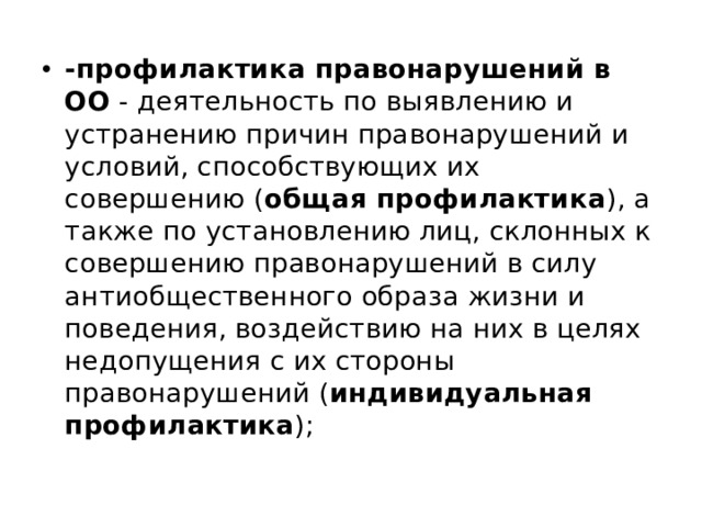 -профилактика правонарушений в ОО - деятельность по выявлению и устранению причин правонарушений и условий, способствующих их совершению ( общая профилактика ), а также по установлению лиц, склонных к совершению правонарушений в силу антиобщественного образа жизни и поведения, воздействию на них в целях недопущения с их стороны правонарушений ( индивидуальная профилактика ); 