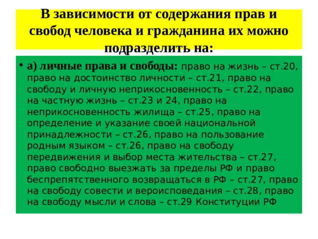 В зависимости от содержания прав и свобод человека и гражданина их можно подразделить на: а) личные права и свободы: право на жизнь – ст.20, право на достоинство личности – ст.21, право на свободу и личную неприкосновенность – ст.22, право на частную жизнь – ст.23 и 24, право на неприкосновенность жилища – ст.25, право на определение и указание своей национальной принадлежности – ст.26, право на пользование родным языком – ст.26, право на свободу передвижения и выбор места жительства – ст.27, право свободно выезжать за пределы РФ и право беспрепятственного возвращаться в РФ – ст.27, право на свободу совести и вероисповедания – ст.28, право на свободу мысли и слова – ст.29 Конституции РФ 