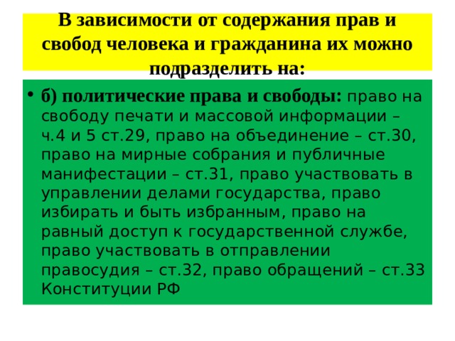 В зависимости от содержания прав и свобод человека и гражданина их можно подразделить на: б)  политические права и свободы:  право на свободу печати и массовой информации – ч.4 и 5 ст.29, право на объединение – ст.30, право на мирные собрания и публичные манифестации – ст.31, право участвовать в управлении делами государства, право избирать и быть избранным, право на равный доступ к государственной службе, право участвовать в отправлении правосудия – ст.32, право обращений – ст.33 Конституции РФ 