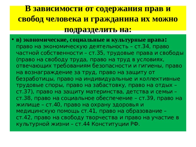 В зависимости от содержания прав и свобод человека и гражданина их можно подразделить на: в) экономические, социальные и культурные права :  право на экономическую деятельность – ст.34, право частной собственности – ст.35, трудовые права и свободы (право на свободу труда, право на труд в условиях, отвечающих требованиям безопасности и гигиены, право на вознаграждение за труд, право на защиту от безработицы, право на индивидуальные и коллективные трудовые споры, право на забастовку, право на отдых – ст.37), право на защиту материнства, детства и семьи – ст.38, право на социальное обеспечение – ст.39, право на жилище – ст.40, право на охрану здоровья и медицинскую помощь ст.41, право на образование – ст.42, право на свободу творчества и право на участие в культурной жизни – ст.44 Конституции РФ. 