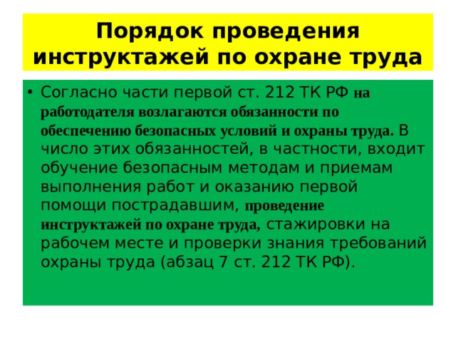 Порядок проведения инструктажей по охране труда Согласно части первой ст. 212 ТК РФ на работодателя возлагаются обязанности по обеспечению безопасных условий и охраны труда. В число этих обязанностей, в частности, входит обучение безопасным методам и приемам выполнения работ и оказанию первой помощи пострадавшим, проведение инструктажей по охране труда, стажировки на рабочем месте и проверки знания требований охраны труда (абзац 7 ст. 212 ТК РФ).   