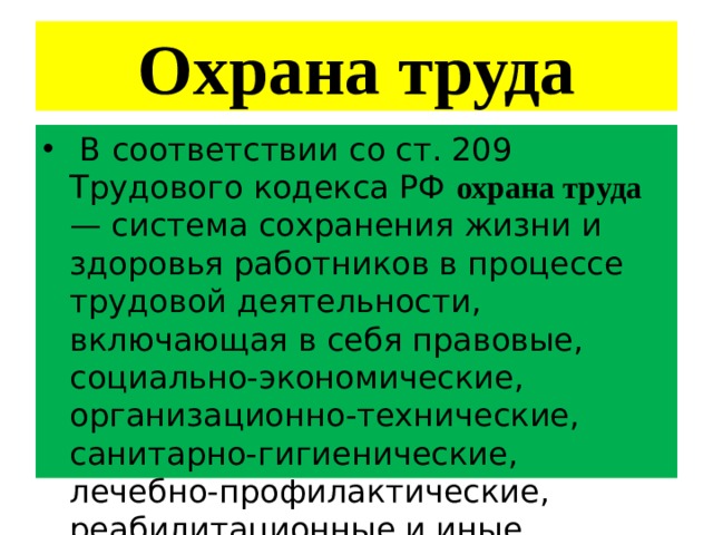 Охрана труда  В соответствии со ст. 209 Трудового кодекса РФ охрана труда — система сохранения жизни и здоровья работников в процессе трудовой деятельности, включающая в себя правовые, социально-экономические, организационно-технические, санитарно-гигиенические, лечебно-профилактические, реабилитационные и иные мероприятия. 