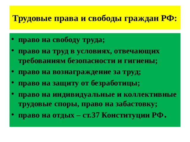 Трудовые права и свободы граждан РФ: право на свободу труда; право на труд в условиях, отвечающих требованиям безопасности и гигиены; право на вознаграждение за труд; право на защиту от безработицы; право на индивидуальные и коллективные трудовые споры, право на забастовку; право на отдых – ст.37 Конституции РФ . 