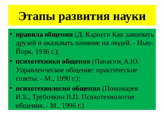 Этапы развития науки правила общения (Д. Карнеги Как завоевать друзей и оказывать влияние на людей. - Нью-Йорк, 1936 г.);  психотехники общения (Панасюк  А.Ю. Управленческое общение: практические советы. - М., 1990 г.);  психотехнологии общения (Пономарев И.Б., Трубочкин В.П. Психотехнология общения. - М., 1996 г.) 