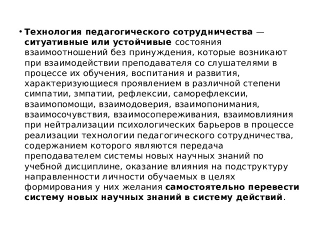 Технология педагогического сотрудничества — ситуативные или устойчивые состояния взаимоотношений без принуждения, которые возникают при взаимодействии преподавателя со слушателями в процессе их обучения, воспитания и развития, характеризующиеся проявлением в различной степени симпатии, змпатии, рефлексии, саморефлексии, взаимопомощи, взаимодоверия, взаимопонимания, взаимосочувствия, взаимосопереживания, взаимовлияния при нейтрализации психологических барьеров в процессе реализации технологии педагогического сотрудничества, содержанием которого являются передача преподавателем системы новых научных знаний по учебной дисциплине, оказание влияния на подструктуру направленности личности обучаемых в целях формирования у них желания самостоятельно перевести систему новых научных знаний в систему действий . 