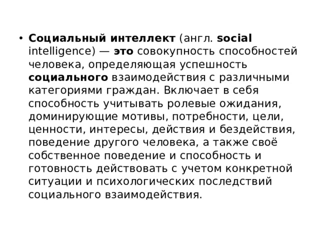 Социальный  интеллект (англ. social intelligence) — это совокупность способностей человека, определяющая успешность социального взаимодействия с различными категориями граждан. Включает в себя способность учитывать ролевые ожидания, доминирующие мотивы, потребности, цели, ценности, интересы, действия и бездействия, поведение другого человека, а также своё собственное поведение и способность и готовность действовать с учетом конкретной ситуации и психологических последствий социального взаимодействия. 