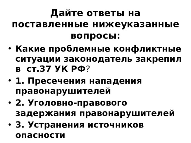 Дайте ответы на поставленные нижеуказанные вопросы: Какие проблемные конфликтные ситуации законодатель закрепил в  ст.37 УК РФ ? ⁭ 1. Пресечения нападения правонарушителей ⁭ 2. Уголовно-правового задержания правонарушителей ⁭ 3. Устранения источников опасности 