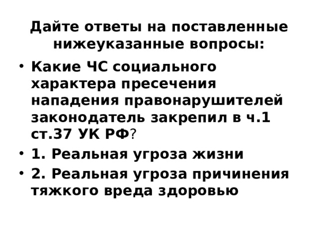 Дайте ответы на поставленные нижеуказанные вопросы: Какие ЧС социального характера пресечения нападения правонарушителей законодатель закрепил в  ч.1  ст.37 УК РФ ? 1. Реальная угроза жизни 2. Реальная угроза причинения тяжкого вреда здоровью 