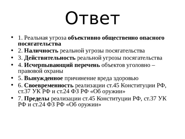 Ответ 1. Реальная угроза объективно общественно опасного посягательства 2. Наличность реальной угрозы посягательства 3. Действительность реальной угрозы посягательства 4. Исчерпывающий перечень объектов уголовно – правовой охраны 5. Вынужденное причинение вреда здоровью 6. Своевременность реализации ст.45 Конституции РФ, ст.37 УК РФ и ст.24 ФЗ РФ «Об оружии» 7. Пределы реализации ст.45 Конституции РФ, ст.37 УК РФ и ст.24 ФЗ РФ «Об оружии» 