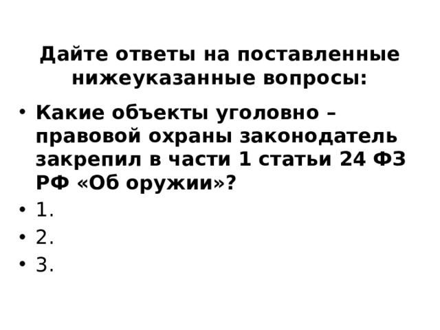 Дайте ответы на поставленные нижеуказанные вопросы: Какие объекты уголовно – правовой охраны законодатель закрепил в части 1 статьи 24 ФЗ РФ «Об оружии»? ⁭ 1. ⁭ 2.  ⁭ 3.   