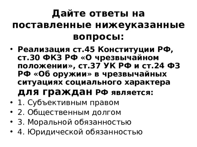 Дайте ответы на поставленные нижеуказанные вопросы: Реализация ст.45 Конституции РФ, ст.30 ФКЗ РФ «О чрезвычайном положении», ст.37 УК РФ и ст.24 ФЗ РФ «Об оружии» в чрезвычайных ситуациях социального характера для граждан РФ является: 1. Субъективным правом ⁭ 2. Общественным долгом ⁭ 3. Моральной обязанностью ⁭ 4. Юридической обязанностью 