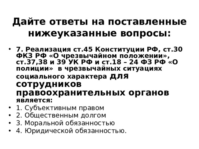 Дайте ответы на поставленные нижеуказанные вопросы: 7. Реализация ст.45 Конституции РФ, ст.30 ФКЗ РФ «О чрезвычайном положении», ст.37,38 и 39 УК РФ и ст.18 – 24 ФЗ РФ «О полиции» в чрезвычайных ситуациях социального характера для сотрудников  правоохранительных органов является: 1. Субъективным правом ⁭ 2. Общественным долгом ⁭ 3. Моральной обязанностью ⁭ 4. Юридической обязанностью. 