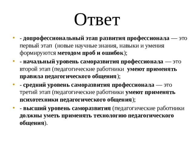 Ответ - допрофессиональный этап развития профессионала — это первый этап (новые научные знания, навыки и умения формируются методом проб и ошибок ); - начальный уровень саморазвития профессионала — это второй этап (педагогические работники умеют применять правила педагогического общения ); - средний уровень саморазвития профессионала — это третий этап (педагогические работники умеют применять психотехники педагогического общения ); - высший уровень саморазвития (педагогические работники должны уметь применять технологию педагогического общения ). 