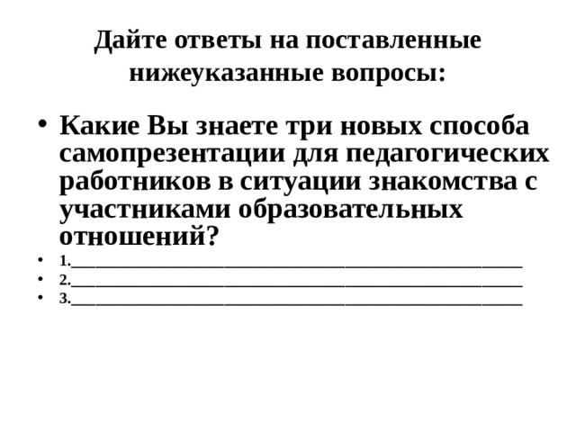 Дайте ответы на поставленные нижеуказанные вопросы: Какие Вы знаете три новых способа самопрезентации для педагогических работников в ситуации знакомства с участниками образовательных отношений? 1.________________________________________________________ 2.________________________________________________________ 3.________________________________________________________  