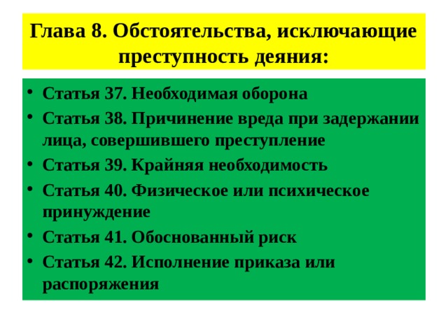 Глава 8. Обстоятельства, исключающие преступность деяния: Статья 37. Необходимая оборона Статья 38. Причинение вреда при задержании лица, совершившего преступление Статья 39. Крайняя необходимость Статья 40. Физическое или психическое принуждение Статья 41. Обоснованный риск Статья 42. Исполнение приказа или распоряжения 
