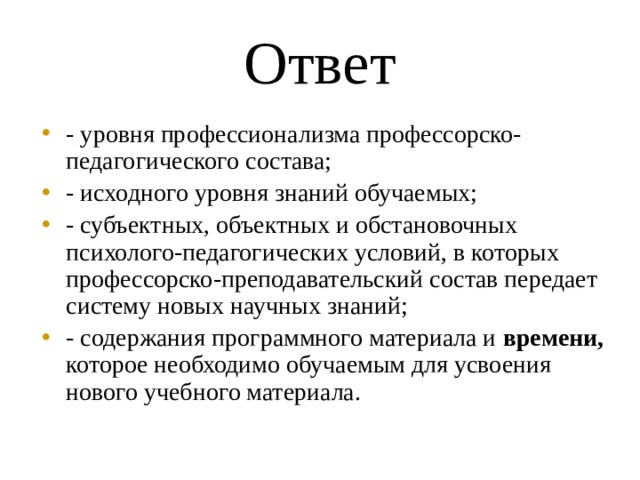 Ответ - уровня профессионализма профессорско-педагогического состава; - исходного уровня знаний обучаемых; - субъектных, объектных и обстановочных психолого-педагогических условий, в которых профессорско-преподавательский состав передает систему новых научных знаний; - содержания программного материала и времени, которое необходимо обучаемым для усвоения нового учебного материала. 