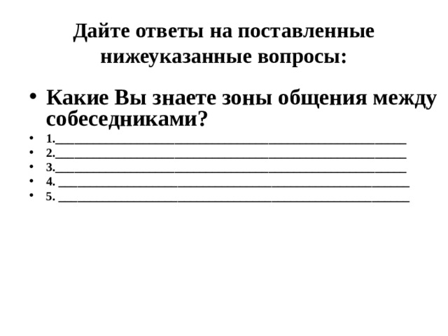 Дайте ответы на поставленные нижеуказанные вопросы: Какие Вы знаете зоны общения между собеседниками? 1.________________________________________________________ 2.________________________________________________________ 3.________________________________________________________ 4. ________________________________________________________ 5. ________________________________________________________ 