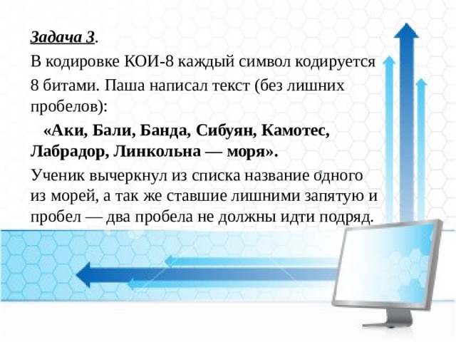 Задача 3 . В кодировке КОИ-8 каждый символ кодируется 8 битами. Паша написал текст (без лишних пробелов):    «Аки, Бали, Банда, Сибуян, Камотес, Лабрадор, Линкольна — моря». Ученик вычеркнул из списка название одного из морей, а так же ставшие лишними запятую и пробел — два пробела не должны идти подряд. 