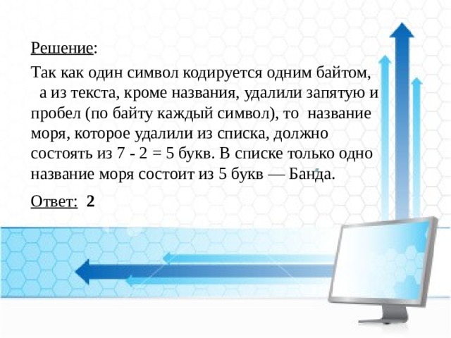 Решение : Так как один символ кодируется одним байтом, а из текста, кроме названия, удалили запятую и пробел (по байту каждый символ), то  название моря, которое удалили из списка, должно состоять из 7 - 2 = 5 букв. В списке только одно название моря состоит из 5 букв — Банда. Ответ:  2    